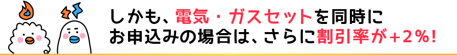 しかも、電気・ガスセットを同時にお申込みの場合は、さらに割引率が+2%!